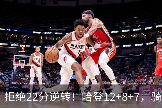 拒绝22分逆转！哈登12+8+7，骑士险胜篮网！米切尔22+5，双塔发威