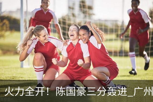 火力全开！陈国豪三分轰进 广州轰出13-0进攻高潮获得两位数领先